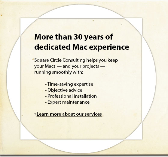 More than 30 years of dedicated Mac experience :: Square Circle Consulting helps you keep your Macs - and your projects - running smoothly with: * Time-saving expertise *Objective advice *Professional installation *Expert maintenance.